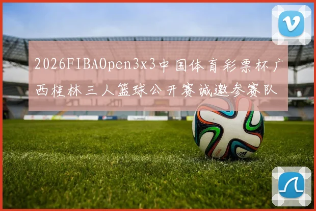 2026FIBAOpen3x3中国体育彩票杯广西桂林三人篮球公开赛诚邀参赛队伍报名
