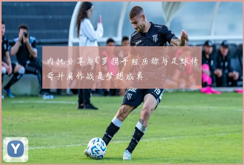 内托分享与C罗携手经历称与足球传奇并肩作战是梦想成真