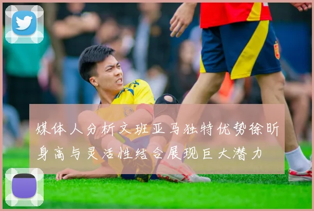 媒体人分析文班亚马独特优势徐昕身高与灵活性结合展现巨大潜力