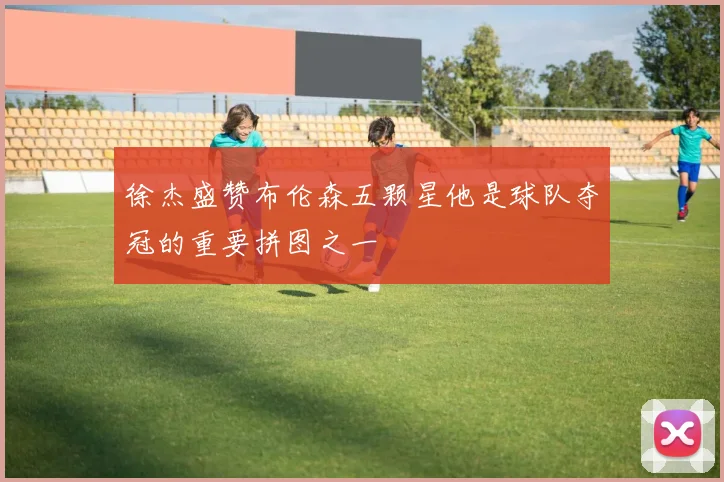 徐杰盛赞布伦森五颗星他是球队夺冠的重要拼图之一