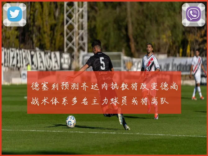 德塞利预测齐达内执教将改变德尚战术体系多名主力球员或将离队