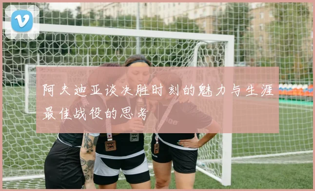 阿夫迪亚谈决胜时刻的魅力与生涯最佳战役的思考