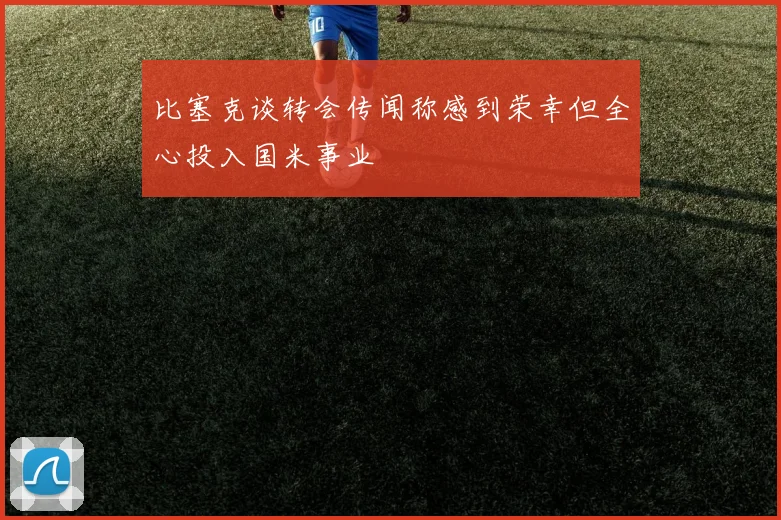 比塞克谈转会传闻称感到荣幸但全心投入国米事业