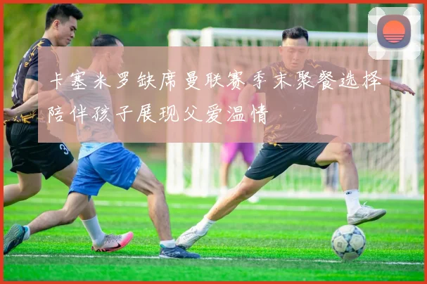 卡塞米罗缺席曼联赛季末聚餐选择陪伴孩子展现父爱温情