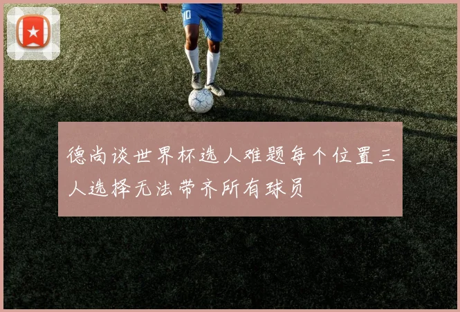 德尚谈世界杯选人难题每个位置三人选择无法带齐所有球员