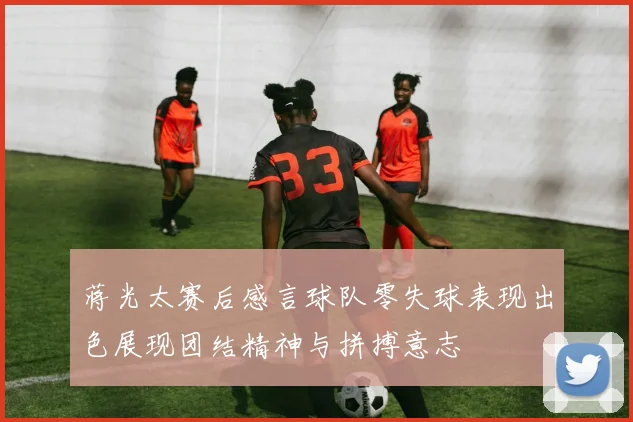 蒋光太赛后感言球队零失球表现出色展现团结精神与拼搏意志