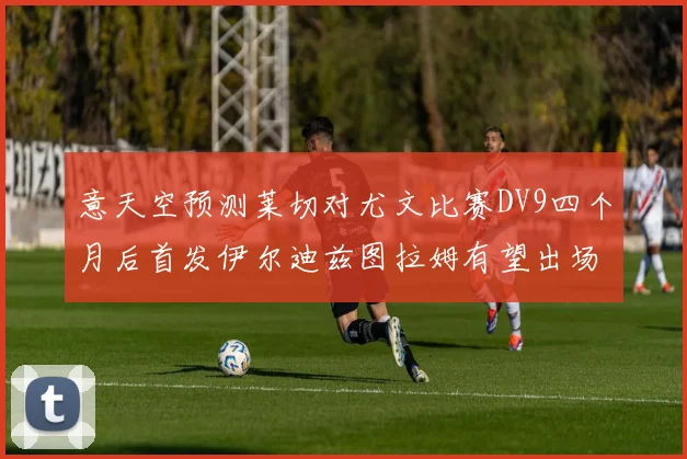 意天空预测莱切对尤文比赛DV9四个月后首发伊尔迪兹图拉姆有望出场