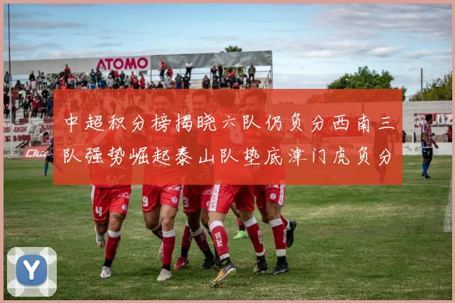 中超积分榜揭晓六队仍负分西南三队强势崛起泰山队垫底津门虎负分严重