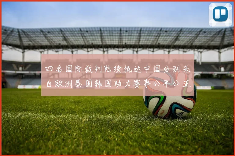 四名国际裁判陆续抵达中国分别来自欧洲泰国韩国助力赛事公平公正